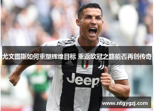 尤文图斯如何重塑辉煌目标 重返欧冠之路能否再创传奇