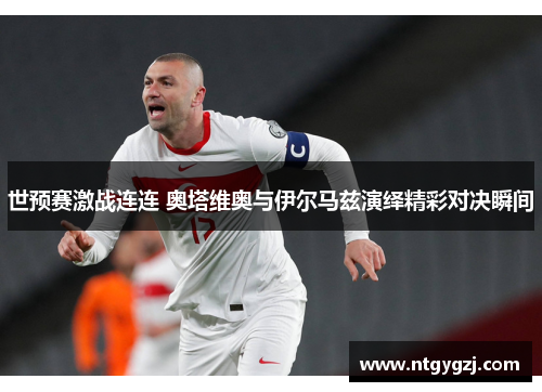 世预赛激战连连 奥塔维奥与伊尔马兹演绎精彩对决瞬间 世预赛激战连连 奥塔维奥与伊尔马兹演绎精彩对决瞬间