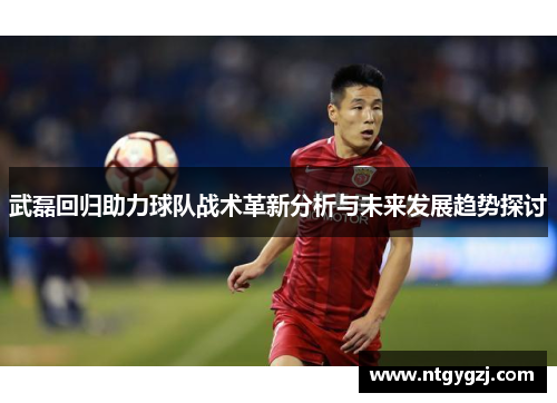 武磊回归助力球队战术革新分析与未来发展趋势探讨