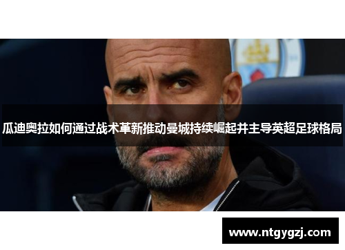 瓜迪奥拉如何通过战术革新推动曼城持续崛起并主导英超足球格局