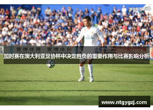 加时赛在澳大利亚足协杯中决定胜负的重要作用与比赛影响分析 加时赛在澳大利亚足协杯中决定胜负的重要作用与比赛影响分析