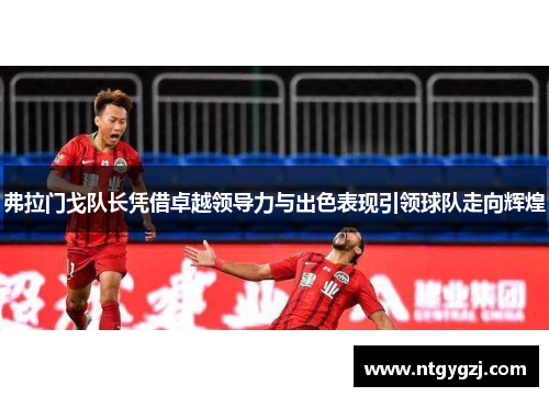 弗拉门戈队长凭借卓越领导力与出色表现引领球队走向辉煌